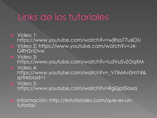  Video 1:
https://www.youtube.com/watch?v=wjRsa77u6OU
 Video 2: https://www.youtube.com/watch?v=J4-
GRH2nDvw
 Video 3:
https://www.youtube.com/watch?v=LdVuSvZOqXM
 Video 4:
https://www.youtube.com/watch?v=_V7iMAv0mY4&
spfreload=1
 Video 5:
https://www.youtube.com/watch?v=RgQpI5iaxzs
 Información: http://estutoriales.com/que-es-un-
tutorial/
 