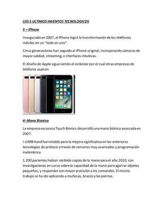 LOS 5 ULTIMOS INVENTOS TECNOLOGICOS
5 – iPhone
Inaugurado en 2007, eliPhone logró la transformación delos teléfonos
móviles en un “todo en uno”.
Cinco generaciones han seguido al iPhone original, incorporando cámaras de
mayor calidad, streaming, e interfaces intuitivas.
El diseño de Apple siguesiendo el estándar por el cual otras empresas de
telefonía aspiran.
4- Mano Bionica
La empresa escocesa Touch Bionics desarrolló una mano biónica avanzada en
2007.
I-LIMBHand fuenotable para la mejora significativa en las anteriores
tecnologías de prótesis a través de sensores muy avanzados y programación
inalámbrica.
1.200 pacientes habían recibido copias de la mano para el año 2010, con
investigaciones en curso sobrela capacidad de la mano para agarrar objetos
pequeños, y responder con mayor precisión a los comandos. El mismo
trabajo se ha ido aplicando a muñecas, brazos y las piernas.
 