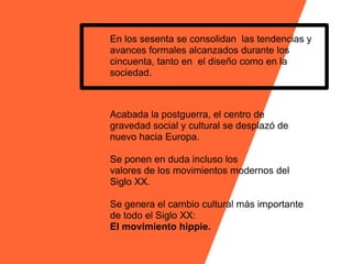 En los sesenta se consolidan las tendencias y
avances formales alcanzados durante los
cincuenta, tanto en el diseño como en la
sociedad.



Acabada la postguerra, el centro de
gravedad social y cultural se desplazó de
nuevo hacia Europa.

Se ponen en duda incluso los
valores de los movimientos modernos del
Siglo XX.

Se genera el cambio cultural más importante
de todo el Siglo XX:
El movimiento hippie.
 