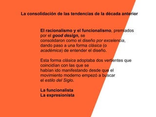 La consolidación de las tendencias de la década anterior


         El racionalismo y el funcionalismo, premiados
         por el good design, se
         consolidaron como el diseño por excelencia,
         dando paso a una forma clásica (o
         académica) de entender el diseño.

         Esta forma clásica adoptaba dos vertientes que
         coincidían con las que se
         habían ido manifestando desde que el
         movimiento moderno empezó a buscar
         el estilo del Siglo.

         La funcionalista
         La expresionista
 