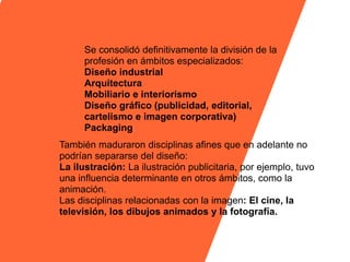 Se consolidó definitivamente la división de la
      profesión en ámbitos especializados:
      Diseño industrial
      Arquitectura
      Mobiliario e interiorismo
      Diseño gráfico (publicidad, editorial,
      cartelismo e imagen corporativa)
      Packaging
También maduraron disciplinas afines que en adelante no
podrían separarse del diseño:
La ilustración: La ilustración publicitaria, por ejemplo, tuvo
una influencia determinante en otros ámbitos, como la
animación.
Las disciplinas relacionadas con la imagen: El cine, la
televisión, los dibujos animados y la fotografía.
 