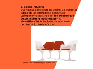 El diseño industrial
Dos hechos destacaron por encima de todo en el
trabajo de los diseñadores industriales:
La importancia adquirida por los criterios que
determinaban el good design y la
diversificación de los focos de producción
del diseño: El diseño nórdico.




 Silla 150 Tulip. Eero Saarinen para Knoll Ass. 1955.
 