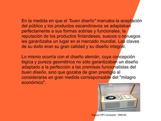 En la medida en que el "buen diseño" marcaba la aceptación
del público y los productos escandinavos se adaptaban
perfectamente a sus formas sobrias y funcionales, la
reputación de los productos finlandeses, suecos o noruegos
les garantizaba un lugar en el mercado mundial. Las claves
de su éxito eran su gran calidad y su diseño integral.

Lo mismo ocurría con el diseño alemán, cuya concepción
lógica y pureza geométrica no sólo garantizaban un diseño
adaptado a la perfección a las premisas funcionalistas del
buen diseño, sino que gozaba de gran prestigio al
considerarse en gran medida corresponsable del "milagro
económico".




                                  . Equipo HIFI compacto. 1960-62
 