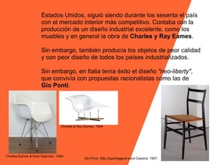 Estados Unidos, siguió siendo durante los sesenta el país
                     con el mercado interior más competitivo. Contaba con la
                     producción de un diseño industrial excelente, como los
                     muebles y en general la obra de Charles y Ray Eames.

                     Sin embargo, también producía los objetos de peor calidad
                     y con peor diseño de todos los países industrializados.

                     Sin embargo, en Italia tenía éxito el diseño "neo-liberty",
                     que convivía con propuestas racionalistas como las de
                     Gio Ponti.




                                 Charles & Ray Eames, 1948




Charles Eames & Eero Saarinen, 1940
                                               Gio Ponti. Silla Superleggera para Cassina. 1957.
 