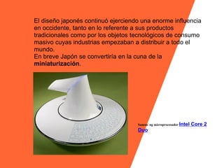El diseño japonés continuó ejerciendo una enorme influencia
en occidente, tanto en lo referente a sus productos
tradicionales como por los objetos tecnológicos de consumo
masivo cuyas industrias empezaban a distribuir a todo el
mundo.
En breve Japón se convertiría en la cuna de la
miniaturización.




                                    Samsu/ ng microprocesador Intel   Core 2
                                    Duo
 