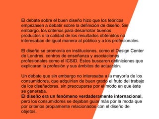 El debate sobre el buen diseño hizo que los teóricos
empezasen a debatir sobre la definición de diseño. Sin
embargo, los criterios para desarrollar buenos
productos o la calidad de los resultados obtenidos no
interesaban de igual manera al público y a los profesionales.

El diseño se promovía en instituciones, como el Design Center
de Londres, centros de enseñanza y asociaciones
profesionales como el ICSID. Éstos buscaron definiciones que
explicaran la profesión y sus ámbitos de actuación.

Un debate que sin embargo no interesaba a la mayoría de los
consumidores, que adquirían de buen grado el fruto del trabajo
de los diseñadores, sin preocuparse por el modo en que éste
se generaba.
El diseño era un fenómeno verdaderamente internacional,
pero los consumidores se dejaban guiar más por la moda que
por criterios propiamente relacionados con el diseño de
objetos.
 