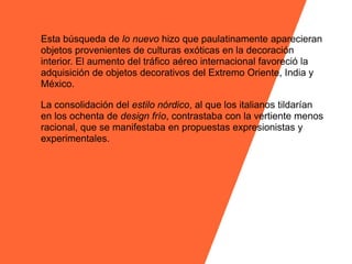 Esta búsqueda de lo nuevo hizo que paulatinamente aparecieran
objetos provenientes de culturas exóticas en la decoración
interior. El aumento del tráfico aéreo internacional favoreció la
adquisición de objetos decorativos del Extremo Oriente, India y
México.

La consolidación del estilo nórdico, al que los italianos tildarían
en los ochenta de design frío, contrastaba con la vertiente menos
racional, que se manifestaba en propuestas expresionistas y
experimentales.
 