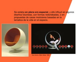 Se estaba en plena era espacial, y ello influyó en algunos
diseños futuristas, con formas redondeadas, o en
propuestas de casas modulares basadas en la
tematica de la vida en el espacio.




                 Eero Aarnio. Sillón Globe. 1963.
 