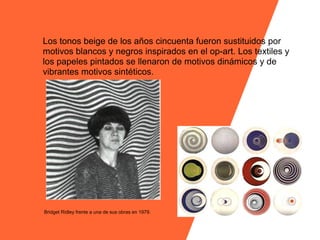 Los tonos beige de los años cincuenta fueron sustituidos por
motivos blancos y negros inspirados en el op-art. Los textiles y
los papeles pintados se llenaron de motivos dinámicos y de
vibrantes motivos sintéticos.




Bridget Ridley frente a una de sus obras en 1979.
 