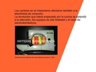 Los cambios en el interiorismo afectaron también a la
electrónica de consumo.
La revolución que había empezado por la cocina se extendió
a la televisión, los equipos de alta fidelidad y el resto de
electrodomésticos.




Marcello Nizzoli. Máquina de coser Mirella para Necchi. 1957.
 