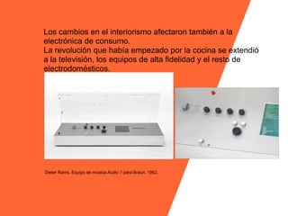 Los cambios en el interiorismo afectaron también a la
electrónica de consumo.
La revolución que había empezado por la cocina se extendió
a la televisión, los equipos de alta fidelidad y el resto de
electrodomésticos.




Dieter Rams. Equipo de música Audio 1 para Braun. 1962.
 