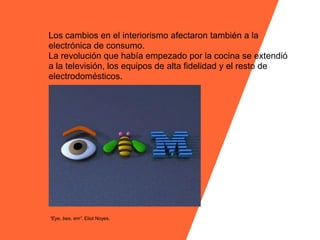 Los cambios en el interiorismo afectaron también a la
electrónica de consumo.
La revolución que había empezado por la cocina se extendió
a la televisión, los equipos de alta fidelidad y el resto de
electrodomésticos.




“Eye, bee, em”. Eliot Noyes.
 