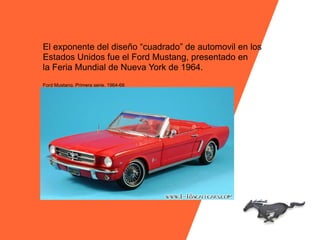 El exponente del diseño “cuadrado” de automovil en los
Estados Unidos fue el Ford Mustang, presentado en
la Feria Mundial de Nueva York de 1964.
Ford Mustang. Primera serie. 1964-66
 
