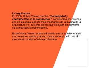 La arquitectura
En 1966, Robert Venturi escribió “Complejidad y
contradicción en la arquitectura”, considerada por muchos
una de las obras teóricas más importantes de la historia de la
arquitectura y el sustento teórico que dió lugar al nacimiento
de la arquitectura postmoderna.

En definitiva, Venturi estaba afirmando que la arquitectura era
mucho menos simple y mucho menos racional de lo que el
movimiento moderno había proclamado.
 