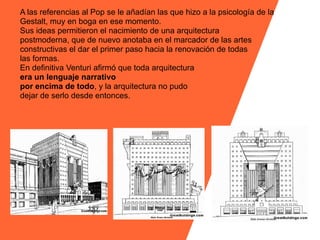 A las referencias al Pop se le añadían las que hizo a la psicología de la
Gestalt, muy en boga en ese momento.
Sus ideas permitieron el nacimiento de una arquitectura
postmoderna, que de nuevo anotaba en el marcador de las artes
constructivas el dar el primer paso hacia la renovación de todas
las formas.
En definitiva Venturi afirmó que toda arquitectura
era un lenguaje narrativo
por encima de todo, y la arquitectura no pudo
dejar de serlo desde entonces.
 