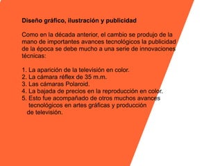 Diseño gráfico, ilustración y publicidad

Como en la década anterior, el cambio se produjo de la
mano de importantes avances tecnológicos la publicidad
de la época se debe mucho a una serie de innovaciones
técnicas:

1. La aparición de la televisión en color.
2. La cámara réflex de 35 m.m.
3. Las cámaras Polaroid.
4. La bajada de precios en la reproducción en color.
5. Esto fue acompañado de otros muchos avances
   tecnológicos en artes gráficas y producción
  de televisión.
 