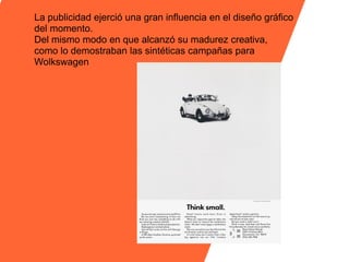 La publicidad ejerció una gran influencia en el diseño gráfico
del momento.
Del mismo modo en que alcanzó su madurez creativa,
como lo demostraban las sintéticas campañas para
Wolkswagen
 
