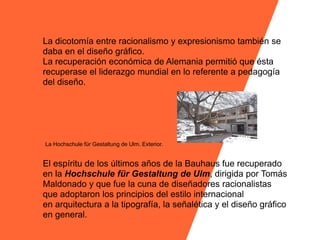 La dicotomía entre racionalismo y expresionismo también se
daba en el diseño gráfico.
La recuperación económica de Alemania permitió que ésta
recuperase el liderazgo mundial en lo referente a pedagogía
del diseño.




La Hochschule für Gestaltung de Ulm. Exterior.


El espíritu de los últimos años de la Bauhaus fue recuperado
en la Hochschule für Gestaltung de Ulm, dirigida por Tomás
Maldonado y que fue la cuna de diseñadores racionalistas
que adoptaron los principios del estilo internacional
en arquitectura a la tipografía, la señalética y el diseño gráfico
en general.
 
