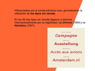Influenciados por el constructivismo ruso, generalizaron la
utilización de los tipos sin remate.

En los 50 dos tipos sin remate llegaron a dominar
internacionalmente por su legibilidad: La Univers (1954) y la
Helvética (1957).
 