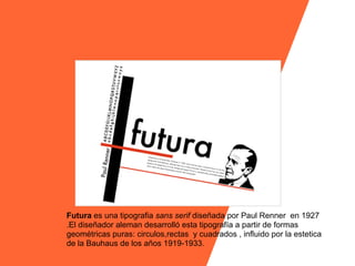 Futura es una tipografia sans serif diseñada por Paul Renner en 1927
.El diseñador aleman desarrolló esta tipografía a partir de formas
geométricas puras: circulos,rectas y cuadrados , influido por la estetica
de la Bauhaus de los años 1919-1933.
 