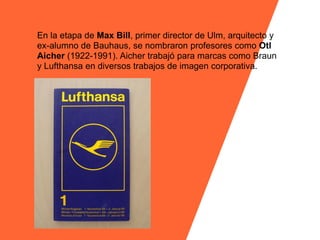 En la etapa de Max Bill, primer director de Ulm, arquitecto y
ex-alumno de Bauhaus, se nombraron profesores como Otl
Aicher (1922-1991). Aicher trabajó para marcas como Braun
y Lufthansa en diversos trabajos de imagen corporativa.
 