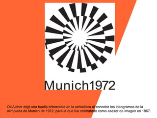 Otl Aicher dejó una huella imborrable en la señalética al concebir los ideogramas de la
olimpiada de Munich de 1972, para la que fue contratado como asesor de imagen en 1967.
 