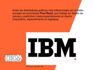 Entre los diseñadores gráficos más influenciados por el estilo
europeo se encontraba Paul Rand, que trabajó en diseño de
prensa y publicitario hasta especializarse en diseño
corporativo, especialmente en logotipos.




           Paul Rand: Logo IBM. 1956.
 