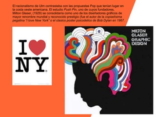 El racionalismo de Ulm contrastaba con las propuestas Pop que tenían lugar en
la costa oeste americana. El estudio Push Pin, uno de cuyos fundadores,
Milton Glaser, (1929) se consolidaría como uno de los diseñadores gráficos de
mayor renombre mundial y reconocido prestigio (fue el autor de la copiadísima
pegatina “I love New York” o el clasico poster psicodelico de Bob Dylan en 1967.
 