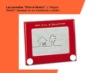 Las pantallas “Etch-A-Sketch”, o “Magna
Sketch”, basadas en los trazadores o plotter.
 