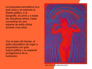La propuesta psicodélica tuvo
gran éxito y se extendió al
diseño gráfico, a la
tipografía, al comic y a todas
las disciplinas afines, hasta
convertirse en una
especie de estilo oficial
durante unos años.




Con el paso del tiempo, el
estilo psicodélico dio lugar a
propuestas con gran
fuerza gráfica y un especial
protagonismo de la
ilustración.


                                 Milton Glaser: The Miller Blues Band.
 