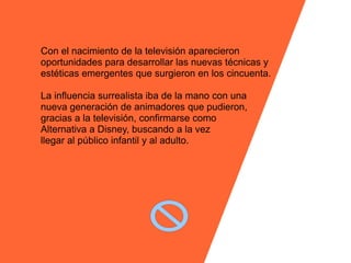 Con el nacimiento de la televisión aparecieron
oportunidades para desarrollar las nuevas técnicas y
estéticas emergentes que surgieron en los cincuenta.

La influencia surrealista iba de la mano con una
nueva generación de animadores que pudieron,
gracias a la televisión, confirmarse como
Alternativa a Disney, buscando a la vez
llegar al público infantil y al adulto.
 