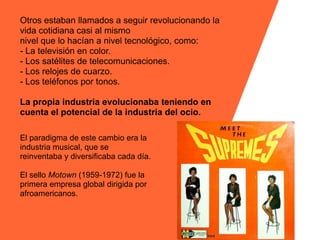 Otros estaban llamados a seguir revolucionando la
vida cotidiana casi al mismo
nivel que lo hacían a nivel tecnológico, como:
- La televisión en color.
- Los satélites de telecomunicaciones.
- Los relojes de cuarzo.
- Los teléfonos por tonos.

La propia industria evolucionaba teniendo en
cuenta el potencial de la industria del ocio.

El paradigma de este cambio era la
industria musical, que se
reinventaba y diversificaba cada día.

El sello Motown (1959-1972) fue la
primera empresa global dirigida por
afroamericanos.
 