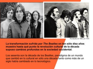 The Beatles en 1960 y en 1970


La transformación sufrida por The Beatles en tan sólo diez años
muestra hasta qué punto la revolución cultural de la década
supuso cambios profundos en la sociedad occidental.

Los sesenta son la década de los Beatles, paradigma de un mundo
que cambió en lo cultural en sólo una década tanto como más de un
siglo había cambiado en lo tecnológico.
 