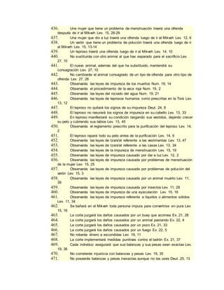 436. Una mujer que tiene un problema de menstruación traerá una ofrenda
después de ir al Mikveh Lev. 15, 28-29
437. Una mujer que dio a luz traerá una ofrenda luego de ir al Mikveh Lev. 12, 6
438. Un varón que tiene un problema de polución traerá una ofrenda luego de ir
al Mikveh Lev. 15, 13-14
439. Un leproso traerá una ofrenda luego de ir al Mikveh Lev. 14, 10
440. No sustituirás con otro animal al que has separado para el sacrificio Lev.
27, 10
441. El nuevo animal, además del que ha substituido, mantendrá su
consagración Lev. 27, 10
442. No cambiarás el animal consagrado de un tipo de ofrenda para otro tipo de
ofrenda Lev. 27, 26
443. Observarás las leyes de impureza de los muertos Num. 19, 14
444. Observarás el procedimiento de la vaca roja Num. 19, 2
445. Observarás las leyes del rociado del agua Num. 19, 21
446. Observarás las leyes de leprosos humanos como prescritas en la Torá Lev.
13, 12
447. El leproso no quitará los signos de su impureza Deut. 24, 8
448. El leproso no rasurará los signos de impureza en su cabello Lev. 13, 33
449. En leproso manifestará su condición rasgando sus vestidos, dejando crecer
su pelo y cubriendo sus labios Lev. 13, 45
450. Observarás el reglamento prescrito para la purificación del leproso Lev. 14,
2
451. El leproso rapará todo su pelo antes de la purificación Lev. 14, 9
452. Observarás las leyes de tzara'at referente a las vestimentas Lev. 13, 47
453. Observarás las leyes de tzara'at referente a las casas Lev. 13, 34
454. Observarás las leyes de la impureza de menstruación Lev. 15, 19
455. Observarás las leyes de impureza causado por dar a luz Lev. 12, 2
456. Observarás las leyes de impureza causada por problemas de menstruación
de la mujer Lev. 15, 25
457. Observarás las leyes de impureza causada por problemas de polución del
varón Lev. 15, 3
458. Observarás las leyes de impureza causada por un animal muerto Lev. 11,
39
459. Observarás las leyes de impureza causada por insectos Lev. 11, 29
460. Observarás las leyes de impureza de una eyaculación Lev. 15, 16
461. Observarás las leyes de impureza referente a líquidos o alimentos sólidos
Lev. 11, 34
462. Se bañará en el Mikveh toda persona impura para convertirse en pura Lev.
15, 16
463. La corte juzgará los daños causados por un buey que acornea Ex. 21, 28
464. La corte juzgará los daños causados por un animal pastando Ex. 22, 4
465. La corte juzgará los daños causados por un pozo Ex. 21, 33
466. La corte juzgará los daños causados por un fuego Ex. 22, 5
467. No robarás dinero a escondidas Lev. 19, 11
468. La corte implementará medidas punitivas contra el ladrón Ex. 21, 37
469. Cada individuo asegurará que sus balanzas y sus pesas sean exactas Lev.
19, 36
470. No cometerás injusticia con balanzas y pesas Lev. 19, 35
471. No poseerás balanzas y pesas inexactas aunque no las uses Deut. 25, 13
 