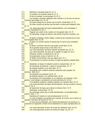 511. Redimirás a esclavas judías Ex. 21, 8
512. Te casarás con esclavas judías Ex. 21, 8
513. El amo no venderá a sus esclavas Ex. 21, 8
514. Los esclavos cananitas trabajarán para siempre a no ser que uno de sus
miembros sea inválido Lev. 25, 46
515. No harás entrega de un esclavo que ha huido a Israel Deut. 23, 16
516. No harás injusticia al esclavo que ha venido a Israel para refugiarse Deut.
23, 16
517. Las cortes ejecutarán las leyes correspondientes a los contratados o
guardias contratados Ex. 22, 9
518. Pagarás ese salario el día cuando se lo ha ganado Deut. 24, 15
519. No demorarás el pago de salarios más allá del momento convenido Lev.
19, 13
520. El obrero contratado, donde trabaja, comerá de las cosechas que no han
sido recogidas Deut. 23, 25
521. El obrero no comerá durante el tiempo para él cual ha sido contratado
Deut. 23, 26
522. El obrero no tomará más de lo que puede comer Deut. 23, 25
523. No le pondrás bozal al buey al arar Deut. 25, 4
524. Las cortes ejecutarán las leyes respecto al préstamo Ex. 22, 13
525. Las cortes ejecutarán las leyes de un guardia sin pagar Ex. 22, 6
526. Prestarás al pobre y al destituto Ex. 22, 24
527. No presionarás al que no tiene Ex. 22, 24
528. Al idólatra lo presionarás para que pague Deut. 15, 3
529. El prestamista no tomará a la fuerza el objeto de garantía colateral Deut.
24, 10
530. Devolverás al deudor el colateral cuando lo necesite Deut. 24, 13
531. No demorarás la devolución cuando lo necesita Deut. 24, 12
532. No exigirás colateral a una viuda Deut. 24, 17
533. No exigirás como colateral utensilios necesarios para preparar los
alimentos Deut. 24, 6
534. No prestarás con intereses Lev.25, 37
535. No pedirás préstamo con intereses Deut. 23, 20
536. No actuarás como intermediario en un préstamo con intereses, como
garantía, como testigo, o escribiendo una nota promisoria Ex. 22, 24
537. A los idólatras prestarás y pedirás prestado con intereses Deut. 23, 21
538. Las cortes ejecutarán las leyes del demandante, del que concede o del que
niega Ex. 22, 8
539. Se ejecutarán las leyes que ordenan la herencia Num. 27, 8
540. Nombrarás a jueces Deut. 16, 18
541. No nombrarás jueces que no están familiarizados con procedimientos
jurídicos Deut. 1, 17
542. Decidirás por mayoría en caso de desacuerdo Ex. 23, 2
543. La corte no llegará a la sentencia por mayoría de un voto; por lo menos se
requieren dos votos de mayoría Ex. 23, 2
544. Un juez que ha presentado una solicitud de declaración de inocencia no
presentará un argumento en favor de la condonación en casos capitales Deut. 23,
2
545. Las cortes ejecutarán la pena de muerte por lapidación Deut. 22, 24
546. Las cortes ejecutarán la pena de muerte por fuego Lev. 20, 14
 