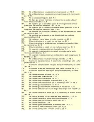 160. No tendrás relaciones sexuales con una mujer casada Lev. 18, 20
161. No tendrás relaciones sexuales con una mujer impura por la menstruación
Lev. 18, 19
162. No te casarás con no judíos Deut. 7, 3
163. No dejes que varones moabitas y amonitas entren al pueblo judío por
medio del casamiento Deut. 23, 4
164. No impedirás que un convertido egipcio de tercera generación entre al
pueblo judío por medio del matrimonio Deut. 23, 8-9
165. No impedirás que un convertido edomita de tercera generación se una al
pueblo judío por medio del matrimonio Deut. 23, 8-9
166. No permitirás que un mamzer ("bastardo") se una al pueblo judío por medio
del matrimonio Deut. 23, 3
167. No permitirás que un eunuco se una al pueblo judío por medio del
casamiento Deut. 23, 2
168. No castrarás a macho alguno (animales incluidos) Lev. 22, 24
169. El sumo sacerdote no se casará con una viuda Lev. 21, 14
170. El sumo sacerdote no tendrá relaciones sexuales con una viuda ni fuera
del matrimonio Lev. 21, 15
171. El sumo sacerdote se casará con una muchacha virgen Lev. 21, 13
172. Un sacerdote no se casará con una divorciada Lev. 21, 7
173. Un sacerdote no se casará con una zonah (una mujer que ha tenido
relaciones prohibidas) Lev. 21, 7
174. Un sacerdote no se casará con una chalalah (forma parte o es producto de
169-172) Lev. 21, 7
175. No tendrás contacto sexual con una mujer prohibida Lev. 18, 6
176. Examinarás las características de los animales para distinguir entre kosher
y no-kosher Lev. 11, 2
177. Examinarás los signos de las aves para distinguir entre kosher y no-kosher
Deut. 14, 11
178. Examinarás al pescado para distinguir entre kosher y -kosher Lev. 11, 9
179. Examinarás a animales del mar para distinguir entre kosher y no-kosher
Lev. 11, 21
180. No comerás animales no-kosher Lev. 11, 4
181. No comerás aves no-kosher Lev. 11, 13
182. No comerás pescado no-kosher Lev. 11, 11
183. No comerás insectos voladores no-kosher Deut. 14, 19
184. No comerás criaturas no-kosher que se arrastran por tierra Lev. 11, 41
185. No comerás gusanos no-kosher Lev. 11, 44
186. No comerás gusanos en frutos encontrados en el suelo Lev. 11, 42
187. No comerás criaturas que viven en el agua a no ser que sean pescado Lev.
11, 43
188. No comerás carne de un animal que no ha sido matado de acuerdo al ritual
Deut. 14, 21
189. No sacarás beneficios de uno condenado a ser apedreado Ex. 21, 28
190. No comerás carne de un animal herido mortalmente Ex. 22, 30
191. No comerás parte de una criatura viviente Deut 12, 23
192. No comerás sangre Lev. 3, 17
193. No comerás grasas determinadas de animales puros Lev. 3, 17
194. No comerás el nervio ciático de la cadera Gen. 32, 33
195. No comerás carne y leche cocinadas juntos Ex. 23, 19
 