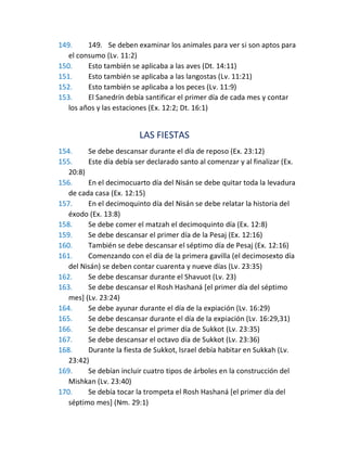 149. 149. Se deben examinar los animales para ver si son aptos para
el consumo (Lv. 11:2)
150. Esto también se aplicaba a las aves (Dt. 14:11)
151. Esto también se aplicaba a las langostas (Lv. 11:21)
152. Esto también se aplicaba a los peces (Lv. 11:9)
153. El Sanedrín debía santificar el primer día de cada mes y contar
los años y las estaciones (Ex. 12:2; Dt. 16:1)
LAS FIESTAS
154. Se debe descansar durante el día de reposo (Ex. 23:12)
155. Este día debía ser declarado santo al comenzar y al finalizar (Ex.
20:8)
156. En el decimocuarto día del Nisán se debe quitar toda la levadura
de cada casa (Ex. 12:15)
157. En el decimoquinto día del Nisán se debe relatar la historia del
éxodo (Ex. 13:8)
158. Se debe comer el matzah el decimoquinto día (Ex. 12:8)
159. Se debe descansar el primer día de la Pesaj (Ex. 12:16)
160. También se debe descansar el séptimo día de Pesaj (Ex. 12:16)
161. Comenzando con el día de la primera gavilla (el decimosexto día
del Nisán) se deben contar cuarenta y nueve días (Lv. 23:35)
162. Se debe descansar durante el Shavuot (Lv. 23)
163. Se debe descansar el Rosh Hashaná [el primer día del séptimo
mes] (Lv. 23:24)
164. Se debe ayunar durante el día de la expiación (Lv. 16:29)
165. Se debe descansar durante el día de la expiación (Lv. 16:29,31)
166. Se debe descansar el primer día de Sukkot (Lv. 23:35)
167. Se debe descansar el octavo día de Sukkot (Lv. 23:36)
168. Durante la fiesta de Sukkot, Israel debía habitar en Sukkah (Lv.
23:42)
169. Se debían incluir cuatro tipos de árboles en la construcción del
Mishkan (Lv. 23:40)
170. Se debía tocar la trompeta el Rosh Hashaná [el primer día del
séptimo mes] (Nm. 29:1)
 