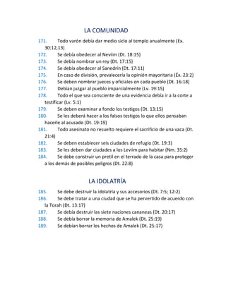 LA COMUNIDAD
171. Todo varón debía dar medio siclo al templo anualmente (Ex.
30:12,13)
172. Se debía obedecer al Neviim (Dt. 18:15)
173. Se debía nombrar un rey (Dt. 17:15)
174. Se debía obedecer al Sanedrín (Dt. 17:11)
175. En caso de división, prevalecería la opinión mayoritaria (Éx. 23:2)
176. Se deben nombrar jueces y oficiales en cada pueblo (Dt. 16:18)
177. Debían juzgar al pueblo imparcialmente (Lv. 19:15)
178. Todo el que sea consciente de una evidencia debía ir a la corte a
testificar (Lv. 5:1)
179. Se deben examinar a fondo los testigos (Dt. 13:15)
180. Se les deberá hacer a los falsos testigos lo que ellos pensaban
hacerle al acusado (Dt. 19:19)
181. Todo asesinato no resuelto requiere el sacrificio de una vaca (Dt.
21:4)
182. Se deben establecer seis ciudades de refugio (Dt. 19:3)
183. Se les deben dar ciudades a los Leviim para habitar (Nm. 35:2)
184. Se debe construir un pretil en el terrado de la casa para proteger
a los demás de posibles peligros (Dt. 22:8)
LA IDOLATRÍA
185. Se debe destruir la idolatría y sus accesorios (Dt. 7:5; 12:2)
186. Se debe tratar a una ciudad que se ha pervertido de acuerdo con
la Torah (Dt. 13:17)
187. Se debía destruir las siete naciones cananeas (Dt. 20:17)
188. Se debía borrar la memoria de Amalek (Dt. 25:19)
189. Se debían borrar los hechos de Amalek (Dt. 25:17)
 