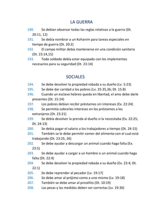 LA GUERRA
190. Se debían observar todas las reglas relativas a la guerra (Dt.
20:11, 12)
191. Se debía nombrar a un Kohanim para tareas especiales en
tiempo de guerra (Dt. 20:2)
192. El campo militar debía mantenerse en una condición sanitaria
(Dt. 23:14,15)
193. Todo soldado debía estar equipado con los implementos
necesarios para su seguridad (Dt. 23:14)
SOCIALES
194. Se debe devolver la propiedad robada a su dueño (Lv. 5:23)
195. Se debe dar caridad a los pobres (Lv. 25:35,36; Dt. 15:8)
196. Cuando un esclavo hebreo queda en libertad, el amo debe darle
presentes (Dt. 15:14)
197. Los pobres debían recibir préstamos sin intereses (Ex. 22:24)
198. Se permitía cobrarles intereses en los préstamos a los
extranjeros (Dt. 23:21)
199. Se debía devolver la prenda al dueño si la necesitaba (Ex. 22:25;
Dt. 24:13)
200. Se debía pagar el salario a los trabajadores a tiempo (Dt. 24:15)
201. También se le debe permitir comer del alimento con el cual está
trabajando (Dt. 23:25, 26)
202. Se debe ayudar a descargar un animal cuando haga falta (Ex.
23:5)
203. Se debe ayudar a cargar a un hombre o un animal cuando haga
falta (Dt. 22:4)
204. Se debe devolver la propiedad robada a su dueño (Ex. 23:4; Dt.
22:1)
205. Se debe reprender al pecador (Lv. 19:17)
206. Se debe amar al prójimo como a uno mismo (Lv. 19:18)
207. También se debe amar al prosélito (Dt. 10:19)
208. Las pesas y las medidas deben ser correctas (Lv. 19:36)
 