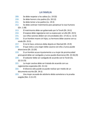 LA FAMILIA
209. Se debe respetar a los sabios (Lv. 19:32)
210. Se debe honrar a los padres (Ex. 20:12)
211. Se debe temer a los padres (Lv. 19:3)
212. Se debe contraer matrimonio para perpetuar la raza humana
(Gn. 1:28)
213. El matrimonio debe ser gobernado por la Torah (Dt. 24:1)
214. El esposo debe regocijarse con su esposa por un año (Dt. 24:5)
215. Los niños varones deben ser circuncidados (Gn. 17:10; Lv. 12:3)
216. Si un hombre muere sin hijos, su hermano debe casarse con su
viuda (Dt. 25:5)
217. Si no lo hace, entonces debe dejarla en libertad (Dt. 25:9)
218. El que viola a una virgen debe casarse con ella y nunca puede
divorciarse (Dt. 22:29)
219. Si un hombre acusa injustamente a su mujer de promiscuidad
prenupcial debe ser castigado y nunca puede divorciarse (Dt. 22:18,19)
220. El seductor debe ser castigado de acuerdo con la Torah (Ex.
22:15-23)
221. La mujer cautiva debe ser tratada de acuerdo con sus
reglamentos especiales (Dt. 21:11)
222. El divorcio sólo puede se puede realizar por medio de un
documento escrito (Dt. 24:1)
223. Una mujer acusada de adulterio debía someterse a la prueba
exigida (Nm. 5:15-27)
 