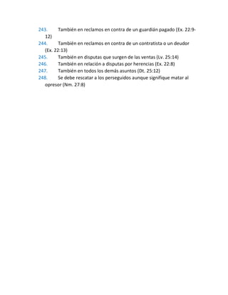 243. También en reclamos en contra de un guardián pagado (Ex. 22:9-
12)
244. También en reclamos en contra de un contratista o un deudor
(Ex. 22:13)
245. También en disputas que surgen de las ventas (Lv. 25:14)
246. También en relación a disputas por herencias (Ex. 22:8)
247. También en todos los demás asuntos (Dt. 25:12)
248. Se debe rescatar a los perseguidos aunque signifique matar al
opresor (Nm. 27:8)
 