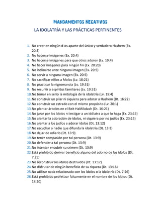 Mandamientos Negativos
LA IDOLATRÍA Y LAS PRÁCTICAS PERTINENTES
1. No creer en ningún d-os aparte del único y verdadero Hashem (Ex.
20:3)
2. No hacerse imágenes (Ex. 20:4)
3. No hacerse imágenes para que otros adoren (Lv. 19:4)
4. No hacer imágenes para ningún fin (Ex. 20:20)
5. No inclinarse ante ninguna imagen (Ex. 20:5)
6. No servir a ninguna imagen (Ex. 20:5)
7. No sacrificar niños a Moloc (Lv. 18:21)
8. No practicar la nigromancia (Lv. 19:31)
9. No recurrir a espíritus familiares (Lv. 19:31)
10.No tomar en serio la mitología de la idolatría (Lv. 19:4)
11.No construir un pilar ni siquiera para adorar a Hashem (Dt. 16:22)
12.No construir un estrado con el mismo propósito (Lv. 20:1)
13.No plantar árboles en el Beit HaMikdash (Dt. 16:21)
14.No jurar por los ídolos ni instigar a un idólatra a que lo haga (Ex. 23:13)
15.No alentar la adoración de ídolos, ni siquiera por no judíos (Ex. 23:13)
16.No alentar a los judíos a adorar ídolos (Dt. 13:12)
17.No escuchar a nadie que difunda la idolatría (Dt. 13:8)
18.No dejar de odiarlo (Dt. 13:9)
19.No tener compasión por tal persona (Dt. 13:9)
20.No defender a tal persona (Dt. 13:9)
21.No intentar encubrir su crimen (Dt. 13:9)
22.Está prohibido derivar beneficio alguno del adorno de los ídolos (Dt.
7:25)
23.No reconstruir los ídolos destruidos (Dt. 13:17)
24.No disfrutar de ningún beneficio de su riqueza (Dt. 13:18)
25.No utilizar nada relacionado con los ídolos o la idolatría (Dt. 7:26)
26.Está prohibido profetizar falsamente en el nombre de los ídolos (Dt.
18:20)
 