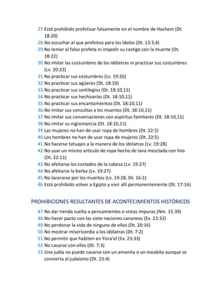 27.Está prohibido profetizar falsamente en el nombre de Hashem (Dt.
18:20)
28.No escuchar al que profetiza para los ídolos (Dt. 13:3,4)
29.No temer al falso profeta ni impedir su castigo con la muerte (Dt.
18:22)
30.No imitar las costumbres de los idólatras ni practicar sus costumbres
(Lv. 20:23)
31.No practicar sus costumbres (Lv. 19:26)
32.No practicar sus agüeros (Dt. 18:10)
33.No practicar sus sortilegios (Dt. 18:10,11)
34.No practicar sus hechicerías (Dt. 18:10,11)
35.No practicar sus encantamientos (Dt. 18:10,11)
36.No imitar sus consultas a los muertos (Dt. 18:10,11)
37.No imitar sus conversaciones con espíritus familiares (Dt. 18:10,11)
38.No imitar su nigromancia (Dt. 18:10,11)
39.Las mujeres no han de usar ropa de hombres (Dt. 22:5)
40.Los hombres no han de usar ropa de mujeres (Dt. 22:5)
41.No hacerse tatuajes a la manera de los idolatras (Lv. 19:28)
42.No usar un mismo artículo de ropa hecho de lana mezclada con lino
(Dt. 22:11)
43.No afeitarse los costados de la cabeza (Lv. 19:27)
44.No afeitarse la barba (Lv. 19:27)
45.No lacerarse por los muertos (Lv. 19:28; Dt. 16:1)
46.Está prohibido volver a Egipto y vivir allí permanentemente (Dt. 17:16)
PROHIBICIONES RESULTANTES DE ACONTECIMIENTOS HISTÓRICOS
47.No dar rienda suelta a pensamientos o vistas impuras (Nm. 15:39)
48.No hacer pacto con las siete naciones cananeas (Ex. 23:32)
49.No perdonar la vida de ninguno de ellos (Dt. 20:16)
50.No mostrar misericordia a los idólatras (Dt. 7:2)
51.No permitir que habiten en Yisra’el (Ex. 23:33)
52.No casarse con ellos (Dt. 7:3)
53.Una judía no puede casarse con un amonita o un moabita aunque se
convierta al judaísmo (Dt. 23:4)
 