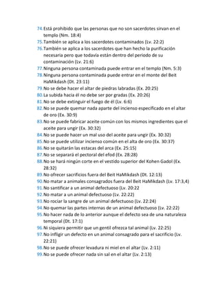 74.Está prohibido que las personas que no son sacerdotes sirvan en el
templo (Nm. 18:4)
75.También se aplica a los sacerdotes contaminados (Lv. 22:2)
76.También se aplica a los sacerdotes que han hecho la purificación
necesaria pero que todavía están dentro del periodo de su
contaminación (Lv. 21:6)
77.Ninguna persona contaminada puede entrar en el templo (Nm. 5:3)
78.Ninguna persona contaminada puede entrar en el monte del Beit
HaMikdash (Dt. 23:11)
79.No se debe hacer el altar de piedras labradas (Ex. 20:25)
80.La subida hacia él no debe ser por gradas (Ex. 20:26)
81.No se debe extinguir el fuego de él (Lv. 6:6)
82.No se puede quemar nada aparte del incienso especificado en el altar
de oro (Ex. 30:9)
83.No se puede fabricar aceite común con los mismos ingredientes que el
aceite para ungir (Ex. 30:32)
84.No se puede hacer un mal uso del aceite para ungir (Ex. 30:32)
85.No se puede utilizar incienso común en el alta de oro (Ex. 30:37)
86.No se quitarán las estacas del arca (Ex. 25:15)
87.No se separará el pectoral del efod (Ex. 28:28)
88.No se hará ningún corte en el vestido superior del Kohen Gadol (Ex.
28:32)
89.No ofrecer sacrificios fuera del Beit HaMikdash (Dt. 12:13)
90.No matar a animales consagrados fuera del Beit HaMikdash (Lv. 17:3,4)
91.No santificar a un animal defectuoso (Lv. 20:22
92.No matar a un animal defectuoso (Lv. 22:22)
93.No rociar la sangre de un animal defectuoso (Lv. 22:24)
94.No quemar las partes internas de un animal defectuoso (Lv. 22:22)
95.No hacer nada de lo anterior aunque el defecto sea de una naturaleza
temporal (Dt. 17:1)
96.Ni siquiera permitir que un gentil ofrezca tal animal (Lv. 22:25)
97.No infligir un defecto en un animal consagrado para el sacrificio (Lv.
22:21)
98.No se puede ofrecer levadura ni miel en el altar (Lv. 2:11)
99.No se puede ofrecer nada sin sal en el altar (Lv. 2:13)
 