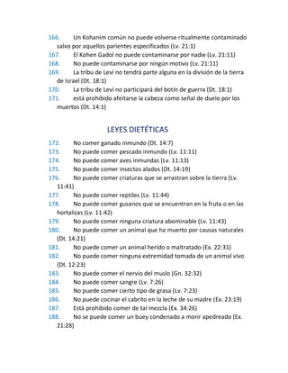 166. Un Kohanim común no puede volverse ritualmente contaminado
salvo por aquellos parientes especificados (Lv. 21:1)
167. El Kohen Gadol no puede contaminarse por nadie (Lv. 21:11)
168. No puede contaminarse por ningún motivo (Lv. 21:11)
169. La tribu de Leví no tendrá parte alguna en la división de la tierra
de Israel (Dt. 18:1)
170. La tribu de Leví no participará del botín de guerra (Dt. 18:1)
171. está prohibido afeitarse la cabeza como señal de duelo por los
muertos (Dt. 14:1)
LEYES DIETÉTICAS
172. No comer ganado inmundo (Dt. 14:7)
173. No puede comer pescado inmundo (Lv. 11:11)
174. No puede comer aves inmundas (Lv. 11:13)
175. No puede comer insectos alados (Dt. 14:19)
176. No puede comer criaturas que se arrastran sobre la tierra (Lv.
11:41)
177. No puede comer reptiles (Lv. 11:44)
178. No puede comer gusanos que se encuentran en la fruta o en las
hortalizas (Lv. 11:42)
179. No puede comer ninguna criatura abominable (Lv. 11:43)
180. No puede comer un animal que ha muerto por causas naturales
(Dt. 14:21)
181. No puede comer un animal herido o maltratado (Ex. 22:31)
182. No puede comer ninguna extremidad tomada de un animal vivo
(Dt. 12:23)
183. No puede comer el nervio del muslo (Gn. 32:32)
184. No puede comer sangre (Lv. 7:26)
185. No puede comer cierto tipo de grasa (Lv. 7:23)
186. No puede cocinar el cabrito en la leche de su madre (Ex. 23:19)
187. Está prohibido comer de tal mezcla (Ex. 34:26)
188. No se puede comer un buey condenado a morir apedreado (Ex.
21:28)
 