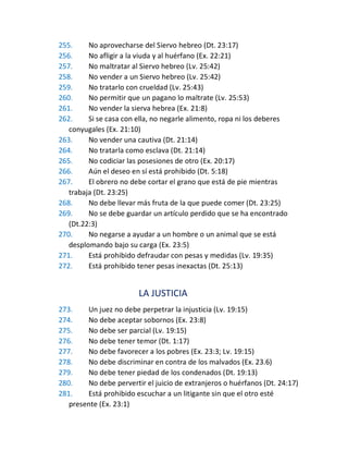 255. No aprovecharse del Siervo hebreo (Dt. 23:17)
256. No afligir a la viuda y al huérfano (Ex. 22:21)
257. No maltratar al Siervo hebreo (Lv. 25:42)
258. No vender a un Siervo hebreo (Lv. 25:42)
259. No tratarlo con crueldad (Lv. 25:43)
260. No permitir que un pagano lo maltrate (Lv. 25:53)
261. No vender la sierva hebrea (Ex. 21:8)
262. Si se casa con ella, no negarle alimento, ropa ni los deberes
conyugales (Ex. 21:10)
263. No vender una cautiva (Dt. 21:14)
264. No tratarla como esclava (Dt. 21:14)
265. No codiciar las posesiones de otro (Ex. 20:17)
266. Aún el deseo en sí está prohibido (Dt. 5:18)
267. El obrero no debe cortar el grano que está de pie mientras
trabaja (Dt. 23:25)
268. No debe llevar más fruta de la que puede comer (Dt. 23:25)
269. No se debe guardar un artículo perdido que se ha encontrado
(Dt.22:3)
270. No negarse a ayudar a un hombre o un animal que se está
desplomando bajo su carga (Ex. 23:5)
271. Está prohibido defraudar con pesas y medidas (Lv. 19:35)
272. Está prohibido tener pesas inexactas (Dt. 25:13)
LA JUSTICIA
273. Un juez no debe perpetrar la injusticia (Lv. 19:15)
274. No debe aceptar sobornos (Ex. 23:8)
275. No debe ser parcial (Lv. 19:15)
276. No debe tener temor (Dt. 1:17)
277. No debe favorecer a los pobres (Ex. 23:3; Lv. 19:15)
278. No debe discriminar en contra de los malvados (Ex. 23.6)
279. No debe tener piedad de los condenados (Dt. 19:13)
280. No debe pervertir el juicio de extranjeros o huérfanos (Dt. 24:17)
281. Está prohibido escuchar a un litigante sin que el otro esté
presente (Ex. 23:1)
 