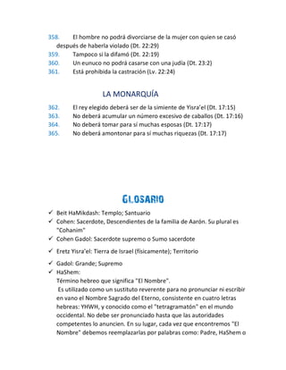358. El hombre no podrá divorciarse de la mujer con quien se casó
después de haberla violado (Dt. 22:29)
359. Tampoco si la difamó (Dt. 22:19)
360. Un eunuco no podrá casarse con una judía (Dt. 23:2)
361. Está prohibida la castración (Lv. 22:24)
LA MONARQUÍA
362. El rey elegido deberá ser de la simiente de Yisra’el (Dt. 17:15)
363. No deberá acumular un número excesivo de caballos (Dt. 17:16)
364. No deberá tomar para sí muchas esposas (Dt. 17:17)
365. No deberá amontonar para sí muchas riquezas (Dt. 17:17)
Glosario
 Beit HaMikdash: Templo; Santuario
 Cohen: Sacerdote, Descendientes de la familia de Aarón. Su plural es
"Cohanim"
 Cohen Gadol: Sacerdote supremo o Sumo sacerdote
 Eretz Yisra’el: Tierra de Israel (físicamente); Territorio
 Gadol: Grande; Supremo
 HaShem:
Término hebreo que significa "El Nombre".
Es utilizado como un sustituto reverente para no pronunciar ni escribir
en vano el Nombre Sagrado del Eterno, consistente en cuatro letras
hebreas: YHWH, y conocido como el "tetragramatón" en el mundo
occidental. No debe ser pronunciado hasta que las autoridades
competentes lo anuncien. En su lugar, cada vez que encontremos "El
Nombre" debemos reemplazarlas por palabras como: Padre, HaShem o
 