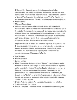 El Eterno. Hoy día existe un movimiento que reclama haber
descubierto la correcta pronunciación del Nombre Sagrado, pero sus
conclusiones no son aún del todo completas. Traducido como "Jehová"
o "Jehováh" en la versión Reina-Valera; como "Yavé" o "Yavéh" en
versiones católicas y como "Yahweh" en algunas versiones mesiánicas.
 Kadosh: Santo
 Mishkan: Tabernáculo
 Mitzvot: Mandamientos. Es el plural de Mitzvá. El concepto de
mandamiento está más allá de la mera interpretación castellana que se
le ha dado. Un mandamiento dado por D-os no es una simple orden. Es
una instrucción que implica una dependencia a favor o en contra. Si el
mandamiento es cumplido conforme a la instrucción, las bendiciones
de D-os caerán sobre la vida de la persona, de lo contrario, las
consecuencias de la desobediencia se harán notorias.
La palabra Mitzvá, se refiere a la conexión espiritual de la persona con
D-os, una relación íntima como la que se forma entre un esposo y su
esposa, así mismo el judío, como esposa de Elohim (D-os), debe
mantener una intimidad con el Esposo (D-os) cumpliendo los
mandamientos que él ha dado en la Toráh.
 Naví: Profeta
 Neviim: Profetas
 Leviim: Levitas
 Pésaj: Pasar sobre. Se traduce como "Pascua". Eventualmente indicó
también el "animal" cuya sangre se colocó en los dinteles de la puerta
de las casas de los hijos de Yisra'el en Egipto. Más tarde, se nombró la
fiesta de Pésaj en conmemoración de aquel evento y como una
proyección de una "redención final" que vendría. Tristemente, se
tradujo como "Easter" en la versión King James y de esta manera, Pésaj
ha sido corrompido en la mayoría del cristianismo de habla inglesa a
"Easter", la diosa pagana.
 Shalóm Alejem o Aleijem: Paz a ustedes; La paz esté con ustedes.
 Shalóm ve Jésed: Paz y gracia
 Shofar: Trompeta. Cuerno de animal utilizado en el ceremonial judío.
 