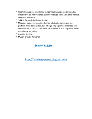  Toráh: Instrucción; Enseñanza. Indican las instrucciones Divinas, los
Cinco Libros de Instrucciones. Es el Pentateuco en las versiones bíblicas
cristianas y católicas
 Sukkot: Fiesta de los Tabernáculos
 Mezuzah: es un receptáculo adherido a la jamba derecha de los
pórticos de las casas judías, que alberga un pergamino enrollado con
versículos de la Torá. Es una de las características más singulares de las
moradas de los judíos.
 Avodah: Servicio
 Musaf: Oración Adicional
Shalom Alejem
http://farodeesperanza.blogspot.com
 