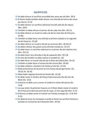 SACRIFICIOS
39.Se debe ofrecer el sacrificio encendido dos veces por día (Nm. 28:3)
40.El Kohen Gadol también debe ofrecer una ofrenda de harina dos veces
por día (Lv. 6:13)
41.Se debe ofrecer un sacrificio adicional (musaf) cada día de reposo
(Nm. 28:9)
42.También se debe ofrecer el primer día de cada mes (Nm. 28:11)
43.Se debe ofrecer un musaf en cada uno de los siete días de Pesaj (Lv.
23:36)
44.También se debe llevar una ofrenda la primera cebada en el segundo
día de Pesaj (Lv. 23:10)
45.Se debe ofrecer un musaf el día de las primicias (Nm. 28:26,27)
46.Se deben ofrecer dos panes como ofrenda mecida (Lv. 23:17)
47.Se debe hacer un sacrificio adicional en el primer día del séptimo mes
(Nm. 29:1,2)
48.Se debe hacer otra ofrenda el día de expiación (Nm. 29:7,8)
49.En este día también se debe realizar el avodah (Lv. 16)
50.Se debe llevar un musaf cada día de la fiesta de Sukkot (Nm. 29:13)
51.También se debe llevar el octavo día del mismo (Nm. 29:36)
52.Se debe celebrar a Hashem tres fiestas al año (Ex. 23:14)
53.Debe presentarse ahí durante las tres fiestas de peregrinación (Ex.
34:23; Dt. 16:16)
54.Debe haber regocijo durante las fiestas (Dt. 16:14)
55.Se debe matar el cordero de Pesaj el decimocuarto día del mes de
Nisán (Ex. 12:6)
56.Entonces se debe usar y comer el cordero la noche del quince (Ex.
12:8)
57.Los que están ritualmente impuros en el Nisán deben matar el cordero
de la Pascual el decimocuarto día de Lyyar, el mes segundo (Nm. 9:11)
58.Entonces se debe comer el matzah con hierbas amargas (Ex. 12:8; Nm.
9:11)
59.Se deberán tocar las trompetas cuando se lleven los sacrificio festivos y
también en momentos de tribulación (Nm. 10:10)
 